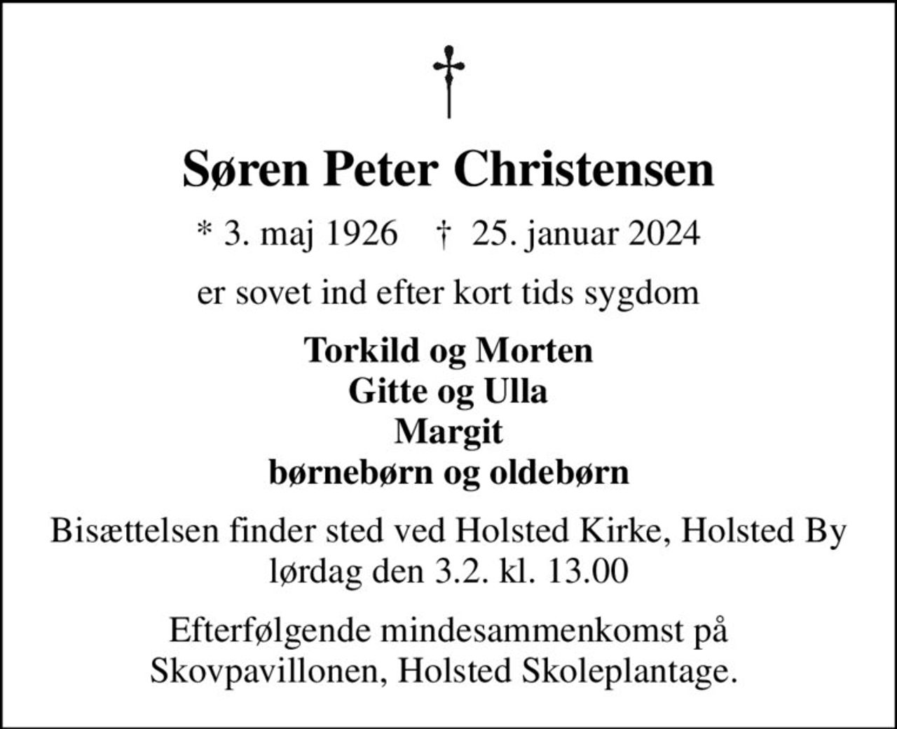 Søren Peter Christensen
* 3. maj 1926    ✝ 25. januar 2024
er sovet ind efter kort tids sygdom
Torkild og Morten Gitte og Ulla Margit børnebørn og oldebørn
Bisættelsen finder sted ved Holsted Kirke, Holsted By  lørdag den 3.2. kl. 13.00 
Efterfølgende mindesammenkomst på Skovpavillonen, Holsted Skoleplantage.
