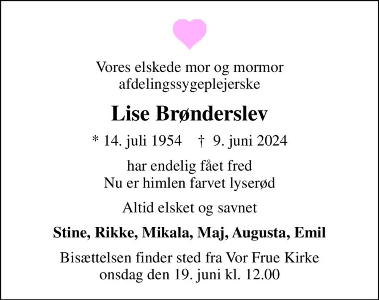 Vores elskede mor og mormor afdelingssygeplejerske
Lise Brønderslev
* 14. juli 1954    ✝ 9. juni 2024
har endelig fået fred Nu er himlen farvet lyserød
Altid elsket og savnet
Stine, Rikke, Mikala, Maj, Augusta, Emil
Bisættelsen finder sted fra Vor Frue Kirke  onsdag den 19. juni kl. 12.00