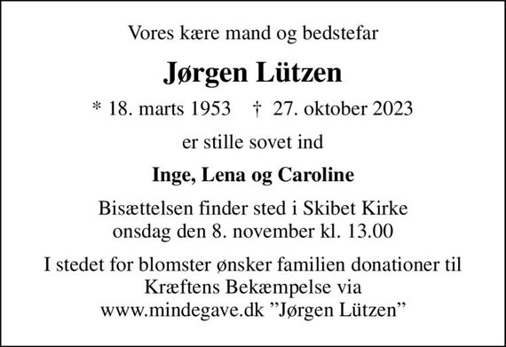 Vores kære mand og bedstefar
Jørgen Lützen
* 18. marts 1953    &#x271d; 27. oktober 2023
er stille sovet ind
Inge, Lena og Caroline
Bisættelsen finder sted i Skibet Kirke  onsdag den 8. november kl. 13.00 
I stedet for blomster ønsker familien donationer til Kræftens Bekæmpelse via www.mindegave.dk Jørgen Lützen