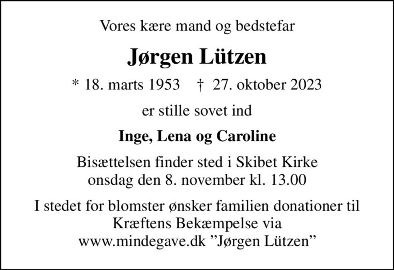 Vores kære mand og bedstefar
Jørgen Lützen
* 18. marts 1953    ✝ 27. oktober 2023
er stille sovet ind
Inge, Lena og Caroline
Bisættelsen finder sted i Skibet Kirke  onsdag den 8. november kl. 13.00 
I stedet for blomster ønsker familien donationer til Kræftens Bekæmpelse via www.mindegave.dk Jørgen Lützen