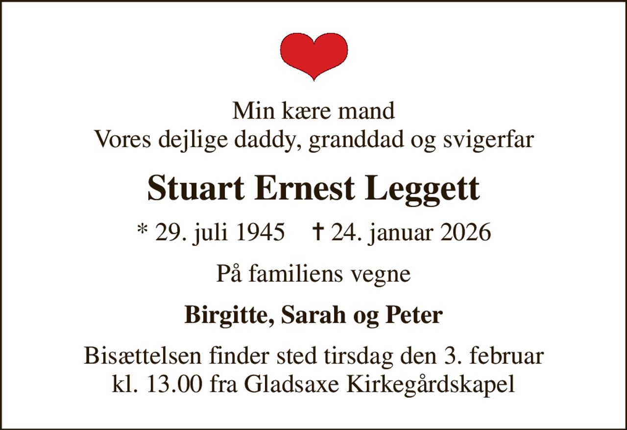 Min kære mand Vores dejlige daddy, granddad og svigerfar
Stuart Ernest Leggett
* 29. juli 1945    ✝ 24. januar 2026
På familiens vegne
Birgitte, Sarah og Peter
Bisættelsen finder sted tirsdag den 3. februar kl. 13.00 fra Gladsaxe Kirkegårdskapel