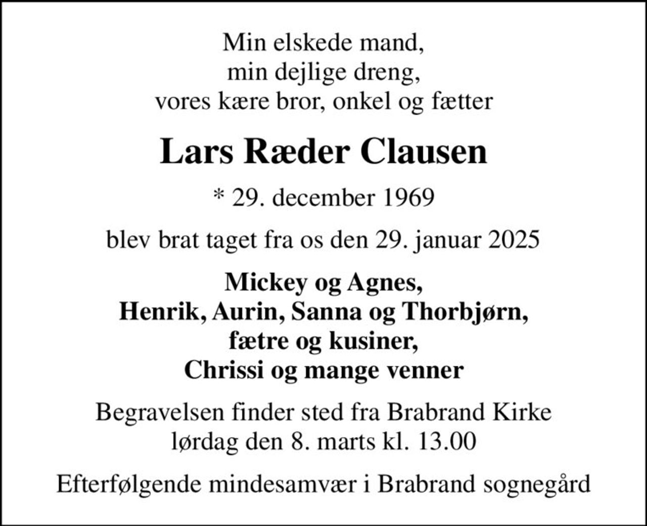 Min elskede mand, min dejlige dreng, vores kære bror, onkel og fætter
Lars Ræder Clausen
* 29. december 1969
blev brat taget fra os den 29. januar 2025
Mickey og Agnes, Henrik, Aurin, Sanna og Thorbjørn, fætre og kusiner, Chrissi og mange venner
Begravelsen finder sted fra Brabrand Kirke  lørdag den 8. marts kl. 13.00 
Efterfølgende mindesamvær i Brabrand sognegård