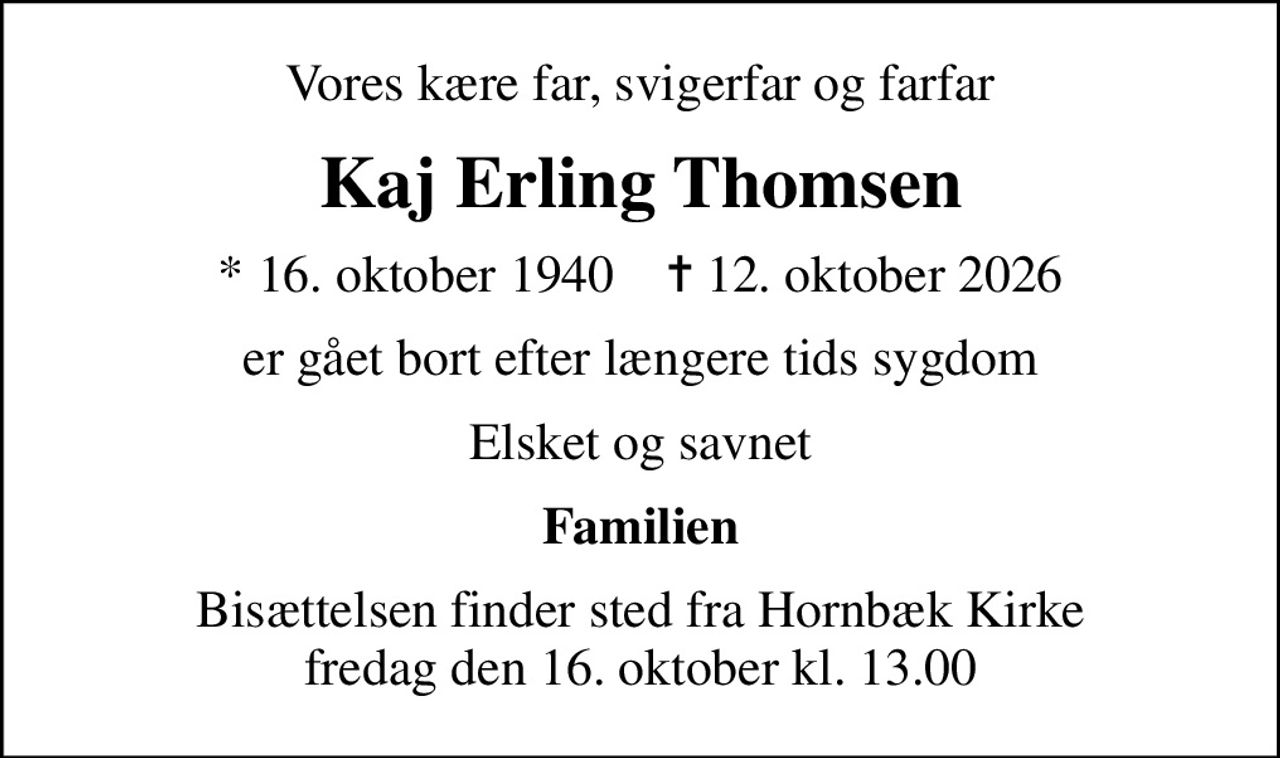 Vores kære far, svigerfar og farfar
Kaj Erling Thomsen
* 16. oktober 1940    ✝ 12. oktober 2026
er gået bort efter længere tids sygdom
Elsket og savnet
Familien
Bisættelsen finder sted fra Hornbæk Kirke  fredag den 16. oktober kl. 13.00