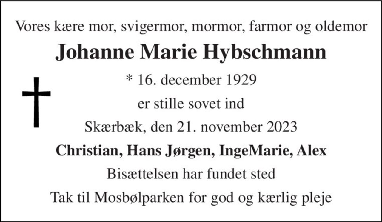 Vores kære mor, svigermor, mormor, farmor og oldemor 
Johanne Marie Hybschmann 
* 16. december 1929 
er stille sovet ind 
Skærbæk, den 21. november 2023 
Christian, Hans Jørgen, IngeMarie, Alex 
Bisættelsen har fundet sted 
Tak til Mosbølparken for god og kærlig pleje