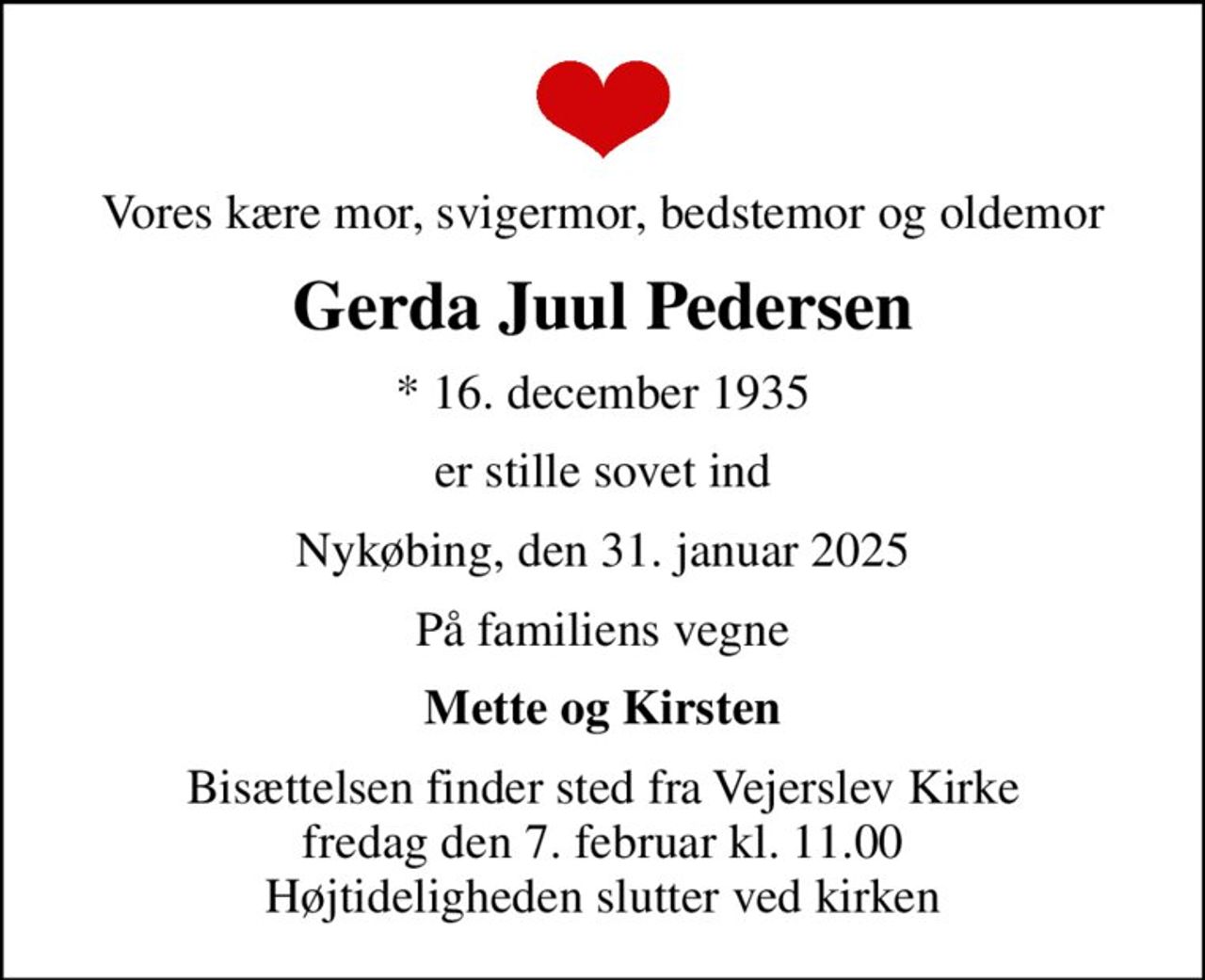 Vores kære mor, svigermor, bedstemor og oldemor
Gerda Juul Pedersen
* 16. december 1935
er stille sovet ind
Nykøbing, den 31. januar 2025
På familiens vegne
Mette og Kirsten
Bisættelsen finder sted fra Vejerslev Kirke  fredag den 7. februar kl. 11.00  Højtideligheden slutter ved kirken