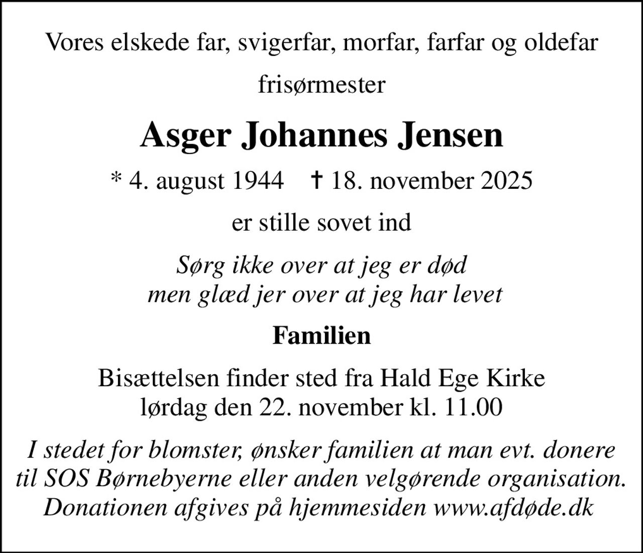 Vores elskede far, svigerfar, morfar, farfar og oldefar
frisørmester
Asger Johannes Jensen
* 4. august 1944    ✝ 18. november 2025
er stille sovet ind
Sørg ikke over at jeg er død  men glæd jer over at jeg har levet
Familien
Bisættelsen finder sted fra Hald Ege Kirke  lørdag den 22. november kl. 11.00 
I stedet for evt. blomster kan man betænke
					SOS Børnebyerne via mindesiden på afdøde.dk
I stedet for blomster, ønsker familien at man evt. donere til SOS Børnebyerne eller anden velgørende organisation.  Donationen afgives på hjemmesiden www.afdøde.dk