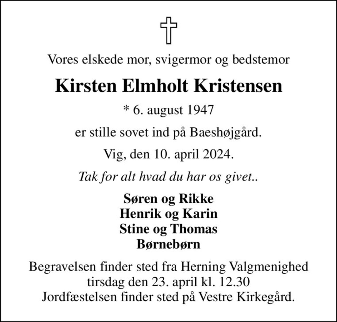 Vores elskede mor, svigermor og bedstemor
Kirsten Elmholt Kristensen
* 6. august 1947
er stille sovet ind på Baeshøjgård.
Vig, den 10. april 2024.
Tak for alt hvad du har os givet..
Søren og Rikke Henrik og Karin Stine og Thomas Børnebørn
Begravelsen finder sted fra Herning Valgmenighed  tirsdag den 23. april kl. 12.30  Jordfæstelsen finder sted på Vestre Kirkegård.