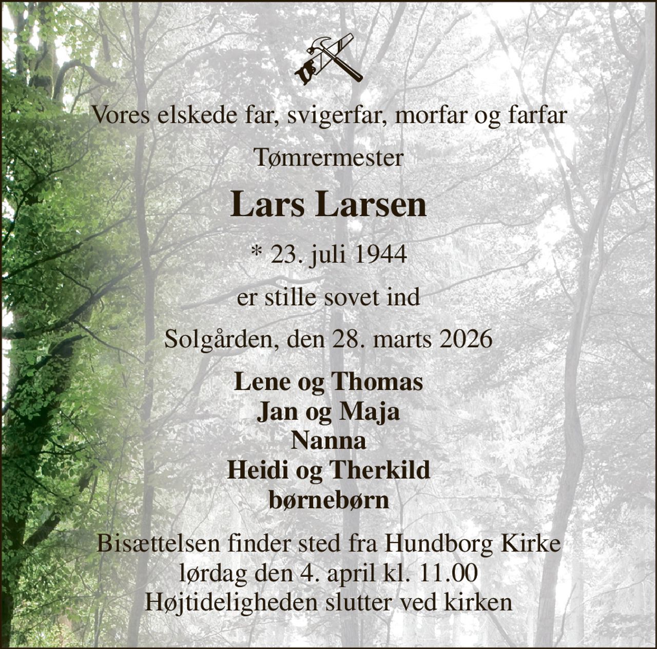 Vores elskede far, svigerfar, morfar og farfar 
Tømrermester 
Lars Larsen 
* 23. juli 1944 
er stille sovet ind 
Solgården, den 28. marts 2026 
Lene og Thomas Jan og Maja Nanna Heidi og Therkild børnebørn 
Bisættelsen finder sted fra Hundborg Kirke lørdag den 4. april kl. 11.00 Højtideligheden slutter ved kirken