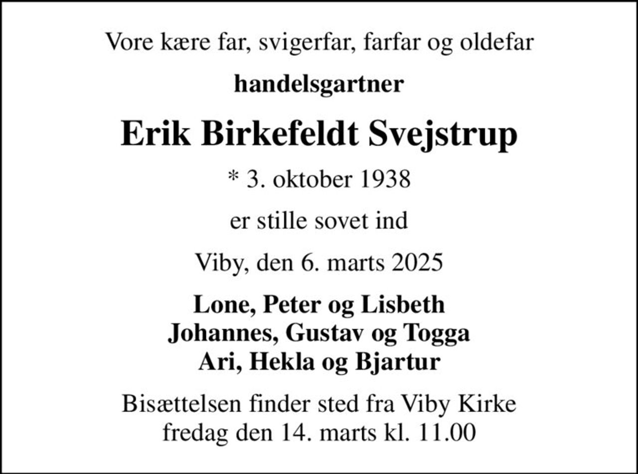 Vore kære far, svigerfar, farfar og oldefar
handelsgartner
Erik Birkefeldt Svejstrup
* 3. oktober 1938
er stille sovet ind
Viby, den 6. marts 2025
Lone, Peter og Lisbeth Johannes, Gustav og Togga Ari, Hekla og Bjartur
Bisættelsen finder sted fra Viby Kirke  fredag den 14. marts kl. 11.00
