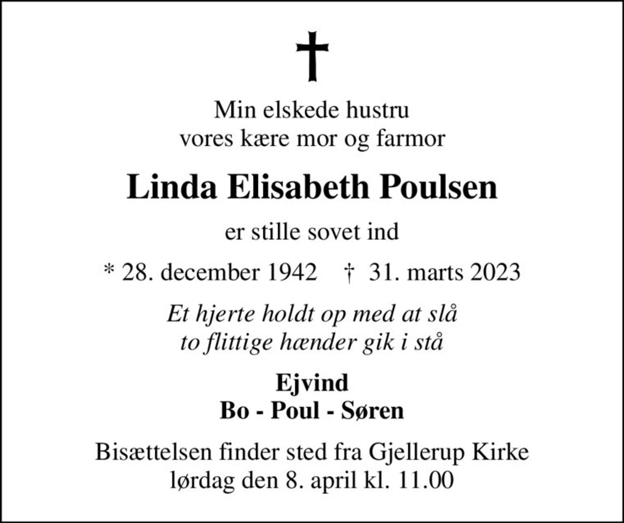 Min elskede hustru vores kære mor og farmor
Linda Elisabeth Poulsen
er stille sovet ind
* 28. december 1942    ✝ 31. marts 2023
Et hjerte holdt op med at slå to flittige hænder gik i stå
Ejvind Bo - Poul - Søren
Bisættelsen finder sted fra Gjellerup Kirke  lørdag den 8. april kl. 11.00