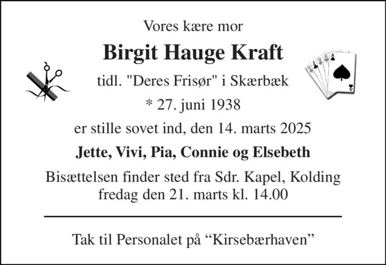 Vores kære mor 
Birgit Hauge Kraft 
tidl. "Deres Frisør" i Skærbæk 
*​​ 27. juni 1938 
er stille sovet ind, den 14. marts 2025 
Jette, Vivi, Pia, Connie og Elsebeth 
Bisættelsen​​ finder sted fra Sdr. Kapel, Kolding fredag den 21. marts​​ kl. 14.00 
Tak til Personalet på “Kirsebærhaven”