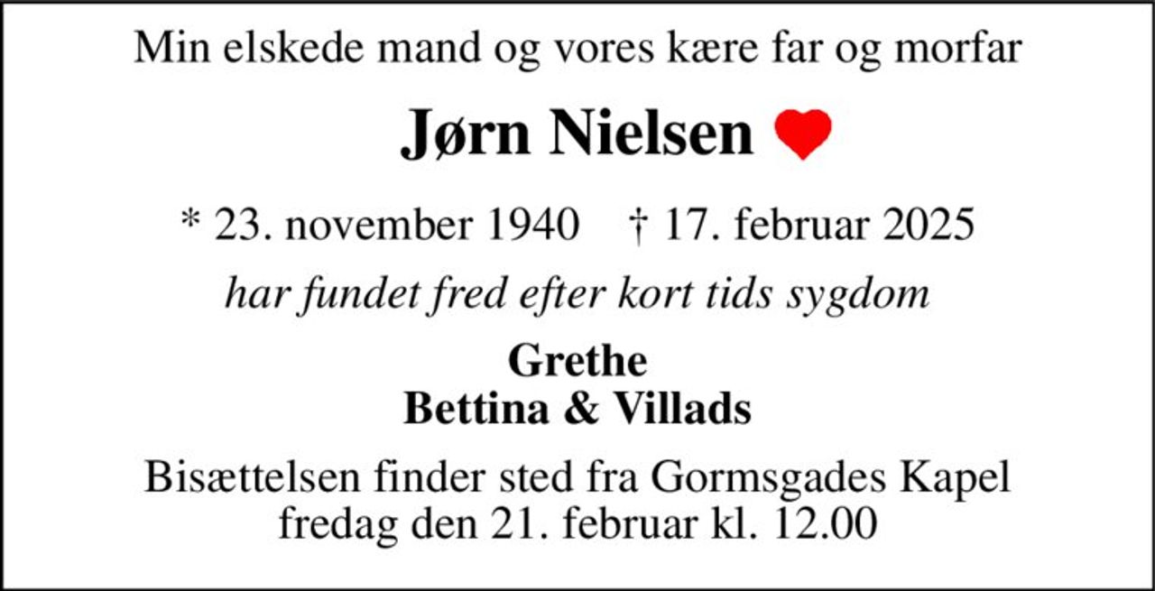 Min elskede mand og vores kære far og morfar 
Jørn Nielsen 
*​ 23. november 1940​    †​ 17. februar 2025 
har fundet fred efter kort tids sygdom 
Grethe Bettina & Villads 
Bisættelsen​ finder sted fra Gormsgades Kapel​ fredag den 21. februar​ kl. 12.00