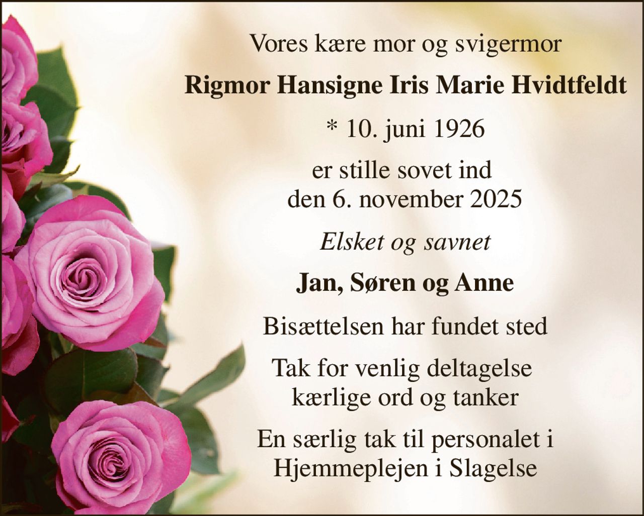 Vores kære mor og svigermor 
Rigmor Hansigne Iris Marie Hvidtfeldt 
*​ 10. juni 1926 
er stille sovet ind  den 6. november 2025 
Elsket og savnet 
Jan, Søren og Anne 
Bisættelsen har fundet sted 
Tak for venlig deltagelse  kærlige ord og tanker 
En særlig tak til personalet i Hjemmeplejen i Slagelse