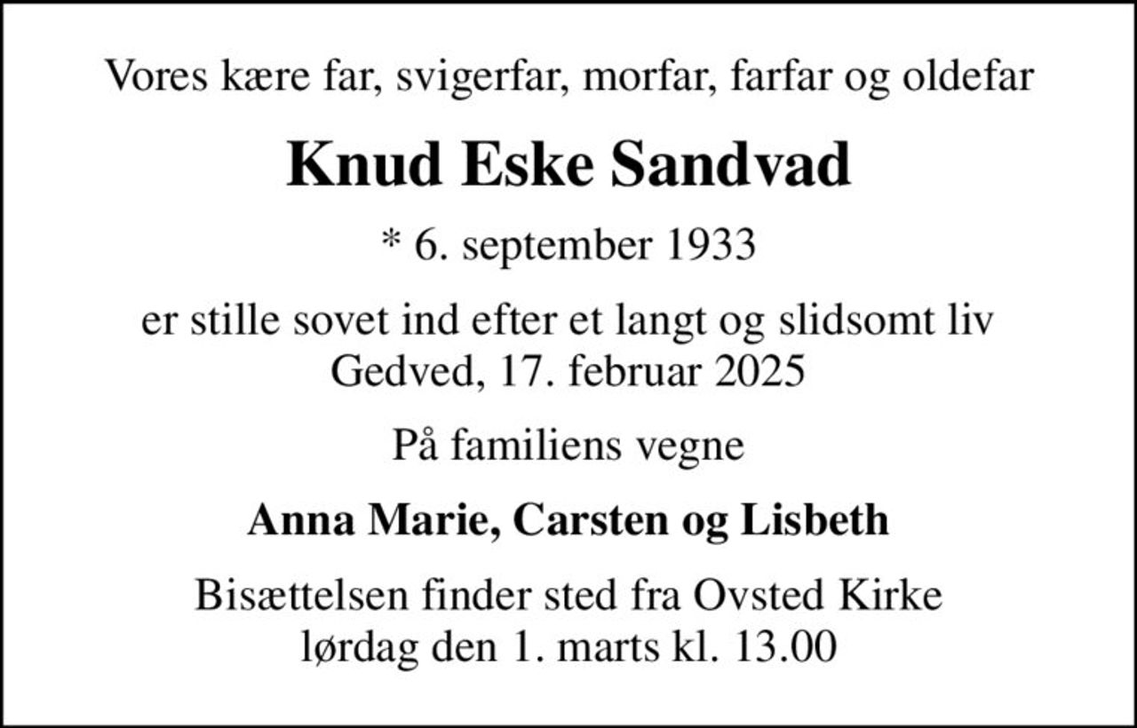 Vores kære far, svigerfar, morfar, farfar og oldefar
Knud Eske Sandvad
* 6. september 1933
er stille sovet ind efter et langt og slidsomt liv Gedved, 17. februar 2025
På familiens vegne
Anna Marie, Carsten og Lisbeth
Bisættelsen finder sted fra Ovsted Kirke  lørdag den 1. marts kl. 13.00