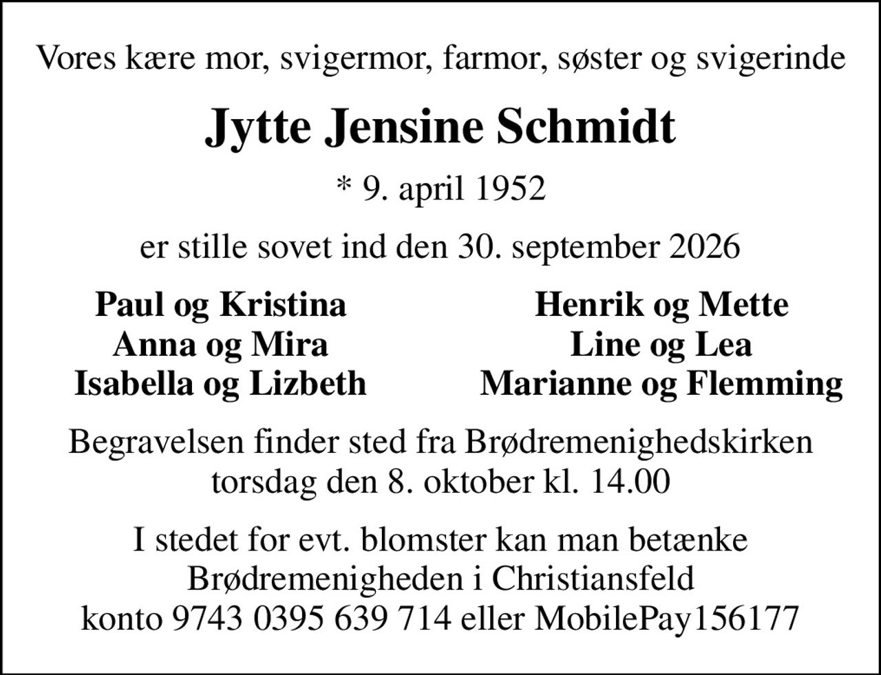 Vores kære mor, svigermor, farmor, søster og svigerinde
Jytte Jensine Schmidt
* 9. april 1952
er stille sovet ind den 30. september 2026
Paul og Kristina
Henrik og Mette
Anna og Mira
Line og Lea
Isabella og Lizbeth
Marianne og Flemming
Begravelsen finder sted fra Brødremenighedskirken torsdag den 8. oktober kl. 14.00
I stedet for evt. blomster kan man betænke Brødremenigheden i Christiansfeld konto 9743 0395 639 714 eller MobilePay156177