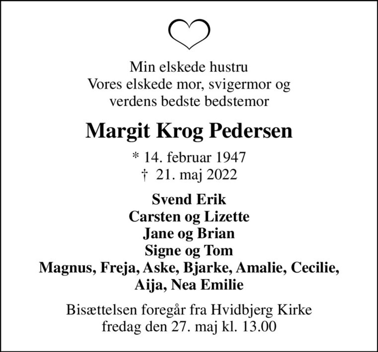 Min elskede hustru Vores elskede mor, svigermor og verdens bedste bedstemor
Margit Krog Pedersen
* 14. februar 1947
						✝ 21. maj 2022
Svend Erik Carsten og Lizette Jane og Brian Signe og Tom Magnus, Freja, Aske, Bjarke, Amalie, Cecilie, Aija, Nea Emilie
Bisættelsen foregår fra Hvidbjerg Kirke  fredag den 27. maj kl. 13.00