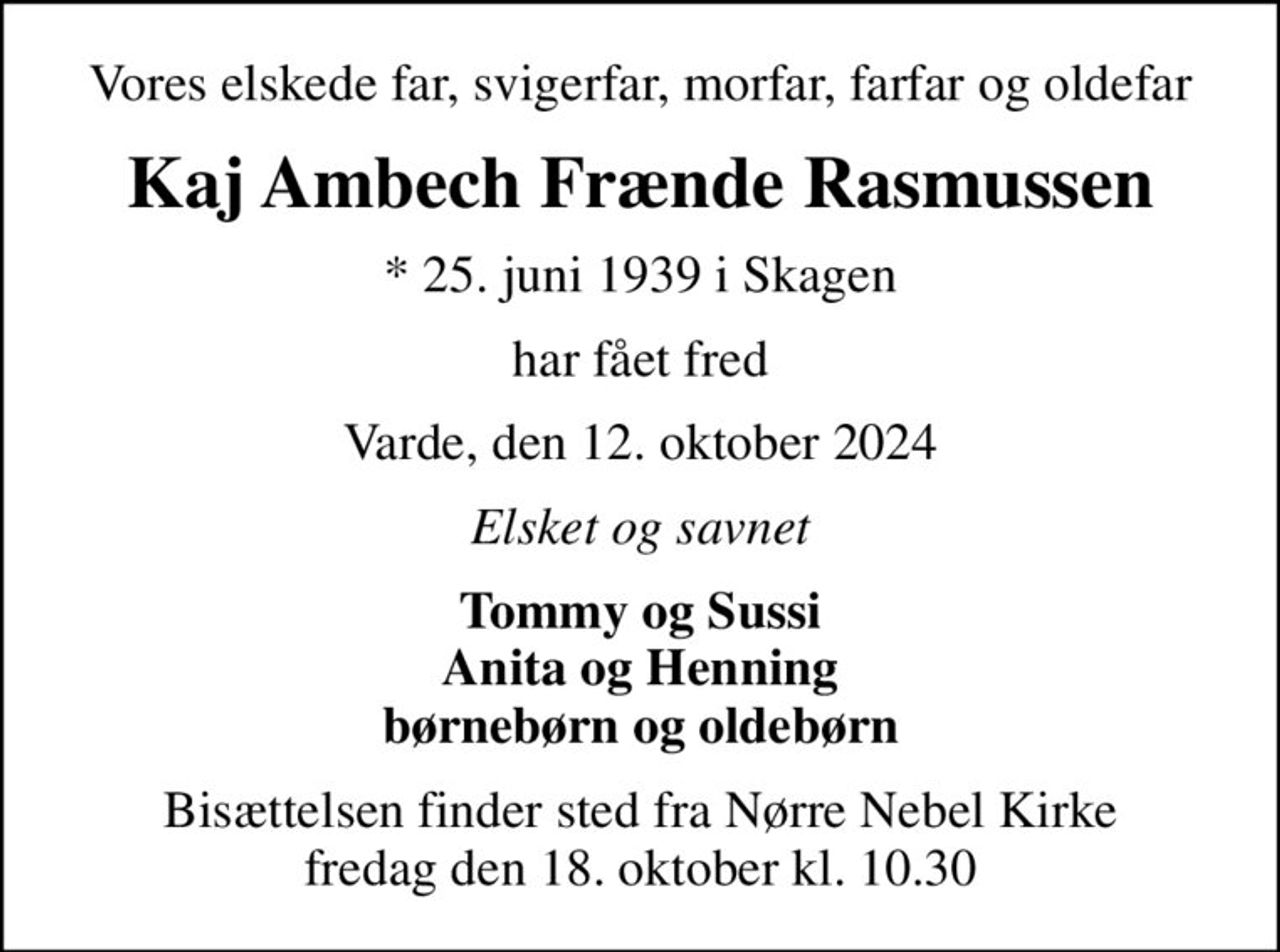 Vores elskede far, svigerfar, morfar, farfar og oldefar
Kaj Ambech Frænde Rasmussen
* 25. juni 1939 i Skagen
har fået fred
Varde, den 12. oktober 2024
Elsket og savnet
Tommy og Sussi Anita og Henning børnebørn og oldebørn
Bisættelsen finder sted fra Nørre Nebel Kirke  fredag den 18. oktober kl. 10.30