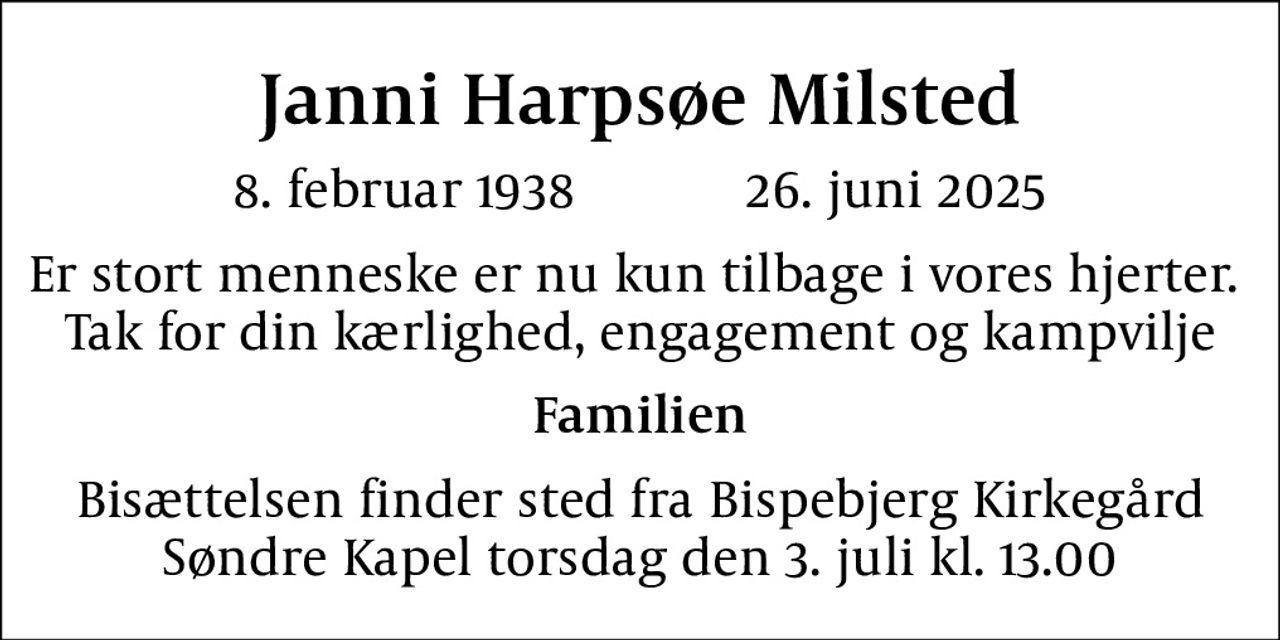 Janni Harpsøe Milsted
8. februar 1938            26. juni 2025
Er stort menneske er nu kun tilbage i vores hjerter.  Tak for din kærlighed, engagement og kampvilje
Familien
Bisættelsen finder sted fra Bispebjerg Kirkegård Søndre Kapel  torsdag den 3. juli kl. 13.00