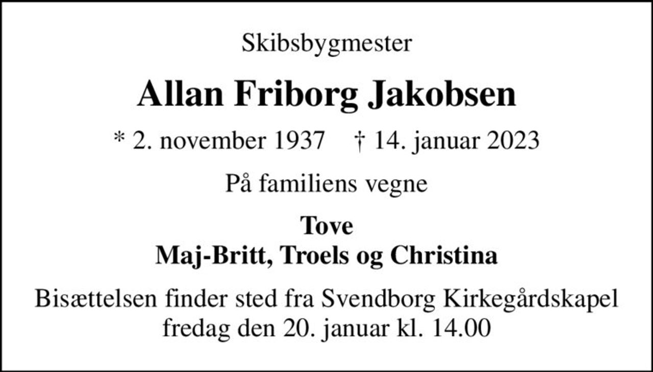 Skibsbygmester
Allan Friborg Jakobsen
* 2. november 1937    ✝ 14. januar 2023
På familiens vegne
Tove Maj-Britt, Troels og Christina
Bisættelsen finder sted fra Svendborg Kirkegårdskapel  fredag den 20. januar kl. 14.00