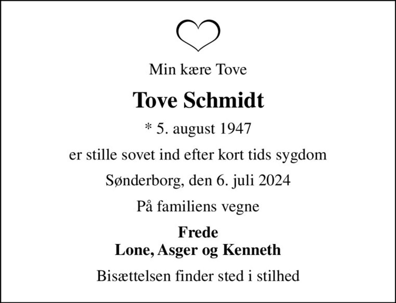 Min kære Tove
Tove Schmidt
* 5. august 1947
er stille sovet ind efter kort tids sygdom
Sønderborg, den 6. juli 2024
På familiens vegne
Frede Lone, Asger og Kenneth
Bisættelsen finder sted i stilhed
