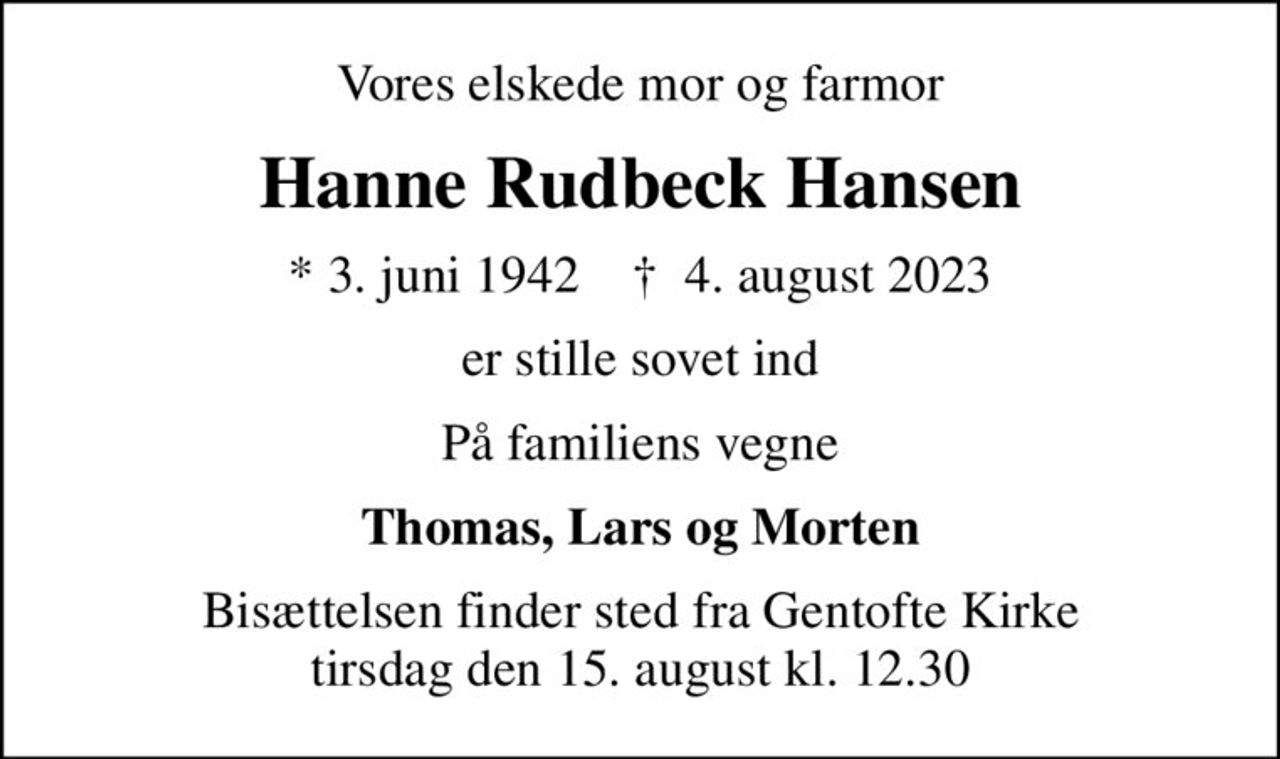 Vores elskede mor og farmor
Hanne Rudbeck Hansen
* 3. juni 1942    ✝ 4. august 2023
er stille sovet ind
På familiens vegne
Thomas, Lars og Morten
Bisættelsen finder sted fra Gentofte Kirke  tirsdag den 15. august kl. 12.30