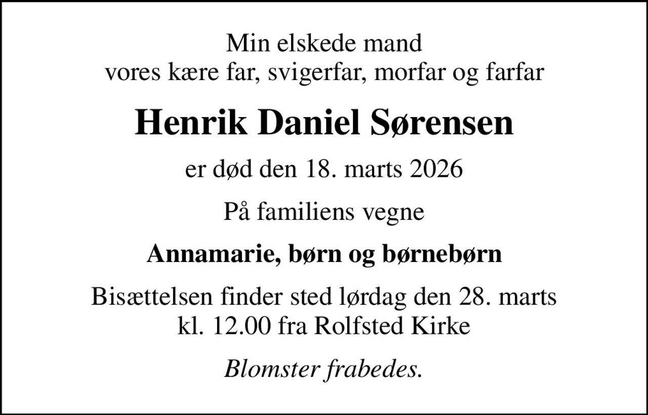 Min elskede mand vores kære far, svigerfar, morfar og farfar
Henrik Daniel Sørensen
er død den 18. marts 2026
På familiens vegne
Annamarie, børn og børnebørn
Bisættelsen finder sted lørdag den 28. marts kl. 12.00 fra Rolfsted Kirke
Blomster frabedes.