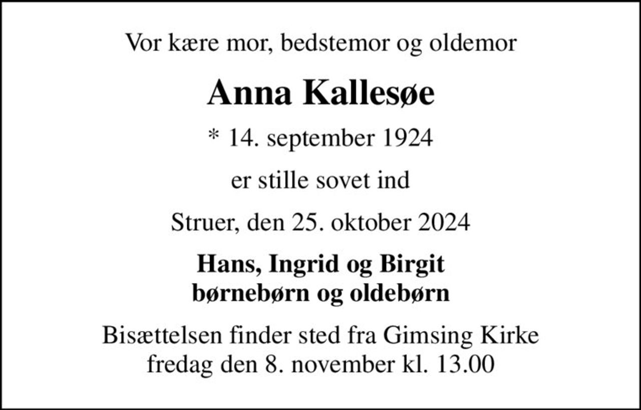 Vor kære mor, bedstemor og oldemor
Anna Kallesøe
* 14. september 1924
er stille sovet ind
Struer, den 25. oktober 2024
Hans, Ingrid og Birgit børnebørn og oldebørn
Bisættelsen finder sted fra Gimsing Kirke  fredag den 8. november kl. 13.00