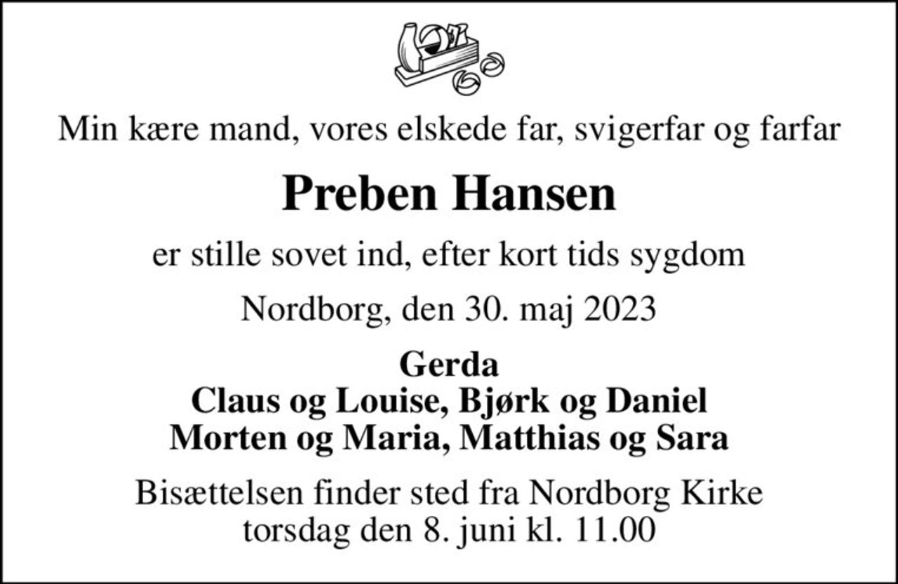 Min kære mand, vores elskede far, svigerfar og farfar
Preben Hansen
er stille sovet ind, efter kort tids sygdom
Nordborg, den 30. maj 2023
Gerda Claus og Louise, Bjørk og Daniel Morten og Maria, Matthias og Sara
Bisættelsen finder sted fra Nordborg Kirke  torsdag den 8. juni kl. 11.00