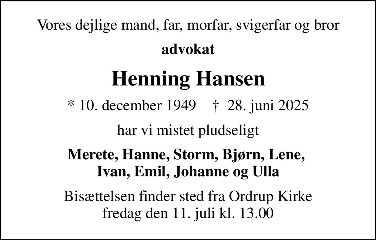 Vores dejlige mand, far, morfar, svigerfar og bror
advokat
Henning Hansen
* 10. december 1949    ✝ 28. juni 2025
har vi mistet pludseligt
Merete, Hanne, Storm, Bjørn, Lene,  Ivan, Emil, Johanne og Ulla
Bisættelsen finder sted fra Ordrup Kirke  fredag den 11. juli kl. 13.00