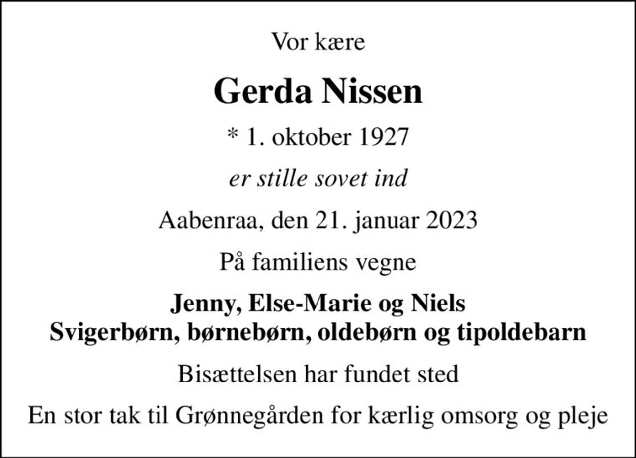 Vor kære
Gerda Nissen
* 1. oktober 1927
er stille sovet ind
Aabenraa, den 21. januar 2023
På familiens vegne
Jenny, Else-Marie og Niels Svigerbørn, børnebørn, oldebørn og tipoldebarn
Bisættelsen har fundet sted
En stor tak til Grønnegården for kærlig omsorg og pleje