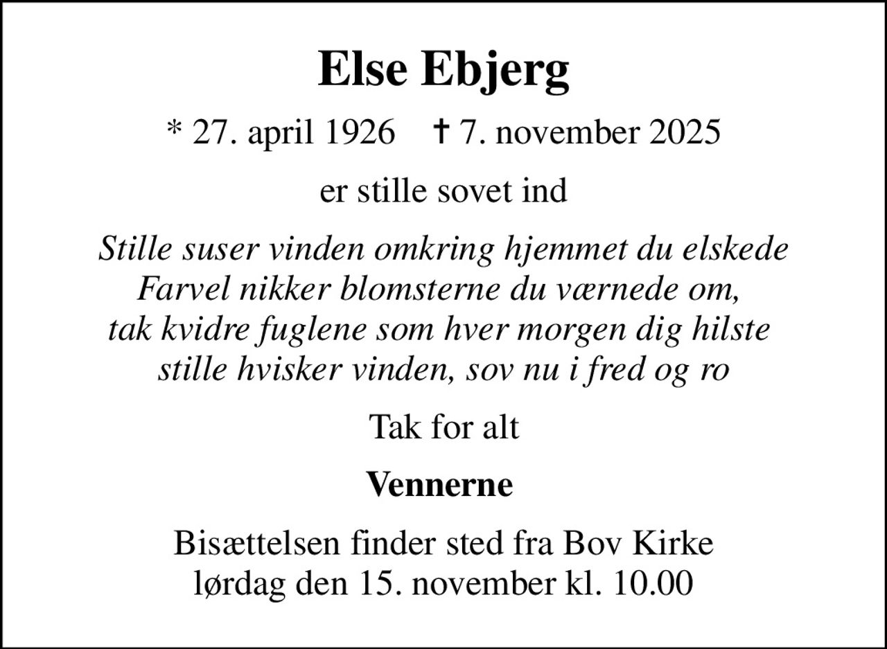 Else Ebjerg
* 27. april 1926    ✝ 7. november 2025
er stille sovet ind
Stille suser vinden omkring hjemmet du elskede Farvel nikker blomsterne du værnede om,  tak kvidre fuglene som hver morgen dig hilste  stille hvisker vinden, sov nu i fred og ro
Tak for alt
Vennerne 
Bisættelsen finder sted fra Bov Kirke  lørdag den 15. november kl. 10.00