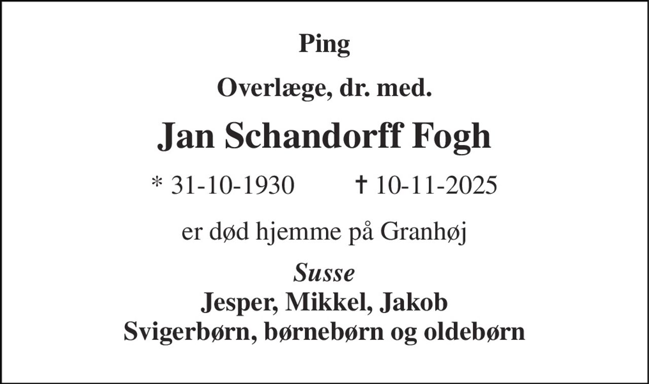Ping 
Overlæge, dr. med. 
Jan Schandorff Fogh 
* 31-10-1930         ✝ 10-11-2025 
er død hjemme på Granhøj 
Susse Jesper, Mikkel, Jakob Svigerbørn, børnebørn og oldebørn