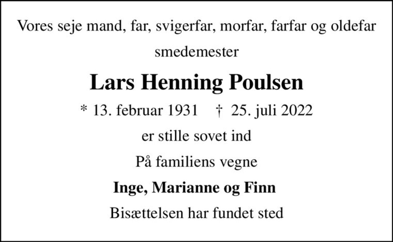 Vores seje mand, far, svigerfar, morfar, farfar og oldefar
smedemester
Lars Henning Poulsen
* 13. februar 1931    ✝ 25. juli 2022
er stille sovet ind
På familiens vegne
Inge, Marianne og Finn 
Bisættelsen har fundet sted