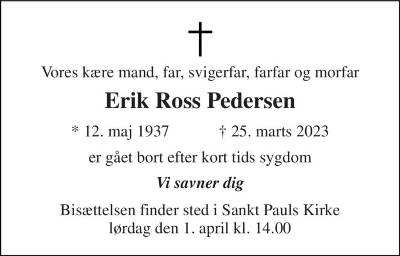 Vores kære mand, far, svigerfar, farfar og morfar 
Erik Ross Pedersen 
★ 12. maj 1937            ✝ 25. marts 2023 
er gået bort efter kort tids sygdom 
Vi savner dig 
Bisættelsen finder sted i Sankt Pauls Kirke lørdag den 1. april kl. 14.00