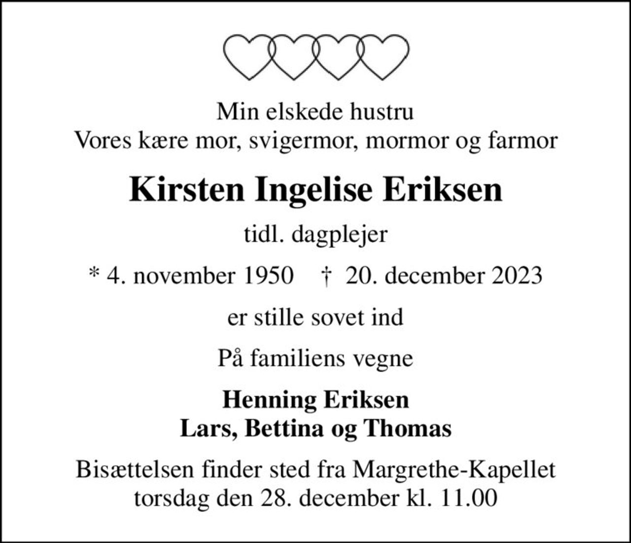 Min elskede hustru Vores kære mor, svigermor, mormor og farmor
Kirsten Ingelise Eriksen
tidl. dagplejer
* 4. november 1950    ✝ 20. december 2023
er stille sovet ind
På familiens vegne
Henning Eriksen Lars, Bettina og Thomas
Bisættelsen finder sted fra Margrethe-Kapellet  torsdag den 28. december kl. 11.00