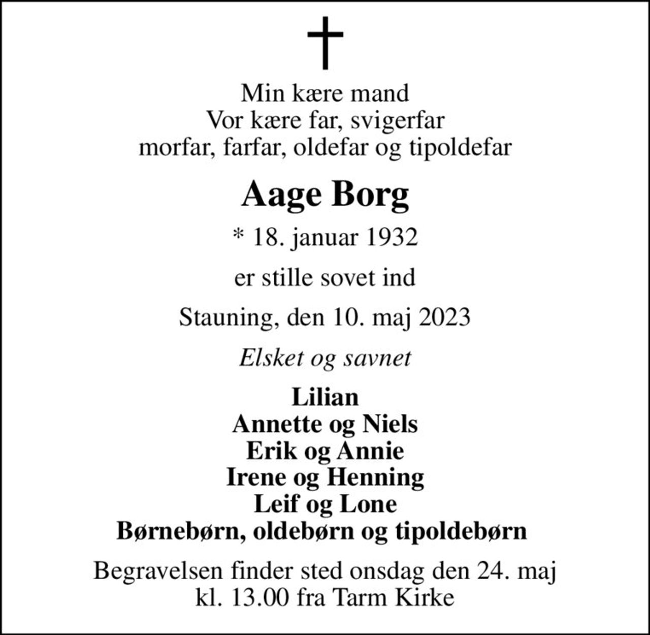 Min kære mand Vor kære far, svigerfar morfar, farfar, oldefar og tipoldefar
Aage Borg
* 18. januar 1932
er stille sovet ind
Stauning, den 10. maj 2023
Elsket og savnet
Lilian Annette og Niels Erik og Annie Irene og Henning Leif og Lone Børnebørn, oldebørn og tipoldebørn 
Begravelsen finder sted onsdag den 24. maj kl. 13.00 fra Tarm Kirke