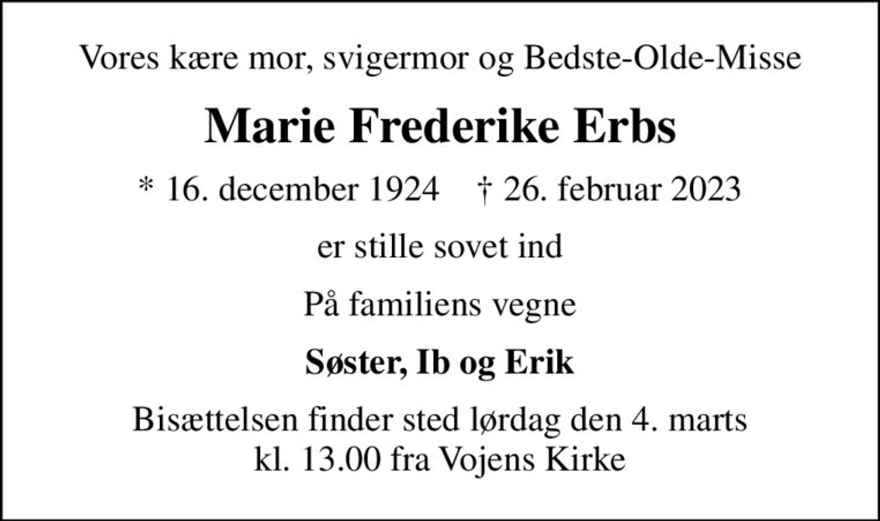 Vores kære mor, svigermor og Bedste-Olde-Misse
Marie Frederike Erbs
* 16. december 1924    ✝ 26. februar 2023
er stille sovet ind
På familiens vegne
Søster, Ib og Erik
Bisættelsen finder sted lørdag den 4. marts kl. 13.00 fra Vojens Kirke
