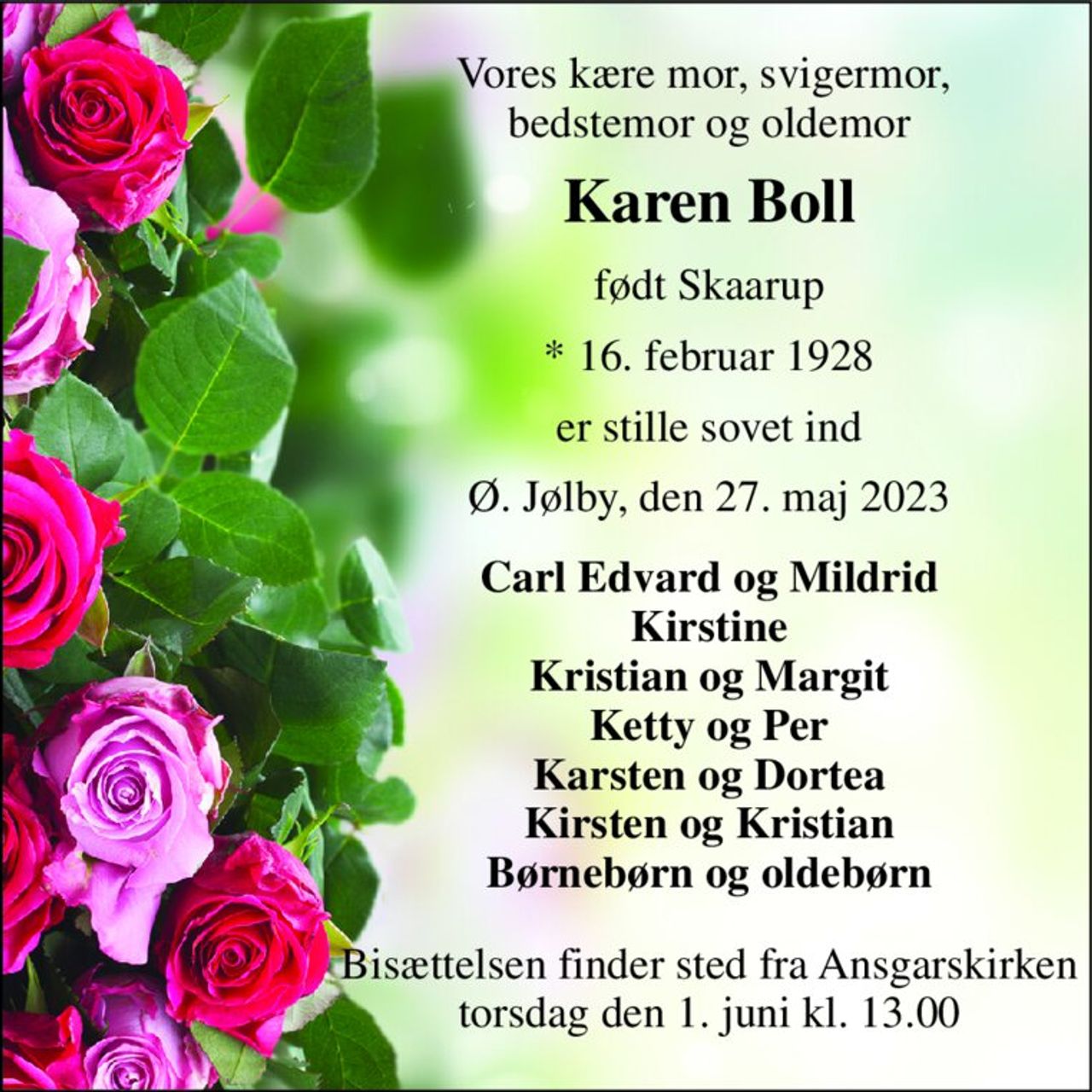 Vores kære mor, svigermor,  bedstemor og oldemor 
Karen Boll 
født Skaarup 
*​ 16. februar 1928 
er stille sovet ind 
Ø. Jølby, den 27. maj 2023 
Carl Edvard og Mildrid Kirstine Kristian og Margit Ketty og Per Karsten og Dortea Kirsten og Kristian Børnebørn og oldebørn 
Bisættelsen finder sted fra Ansgarskirken torsdag den 1. juni kl. 13.00