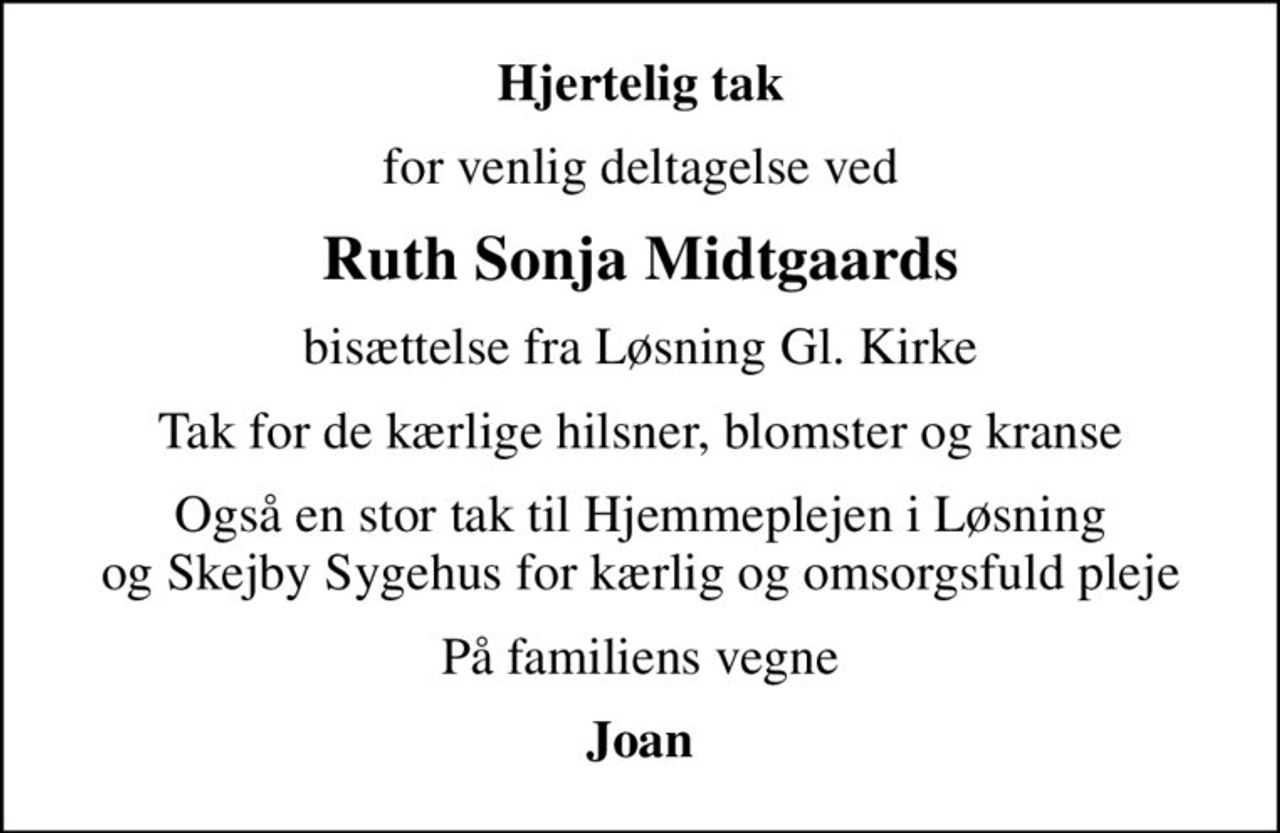 Hjertelig tak
for venlig deltagelse ved
Ruth Sonja Midtgaards
bisættelse fra Løsning Gl. Kirke
Tak for de kærlige hilsner, blomster og kranse
Også en stor tak til Hjemmeplejen i Løsning og Skejby Sygehus for kærlig og omsorgsfuld pleje
På familiens vegne
Joan