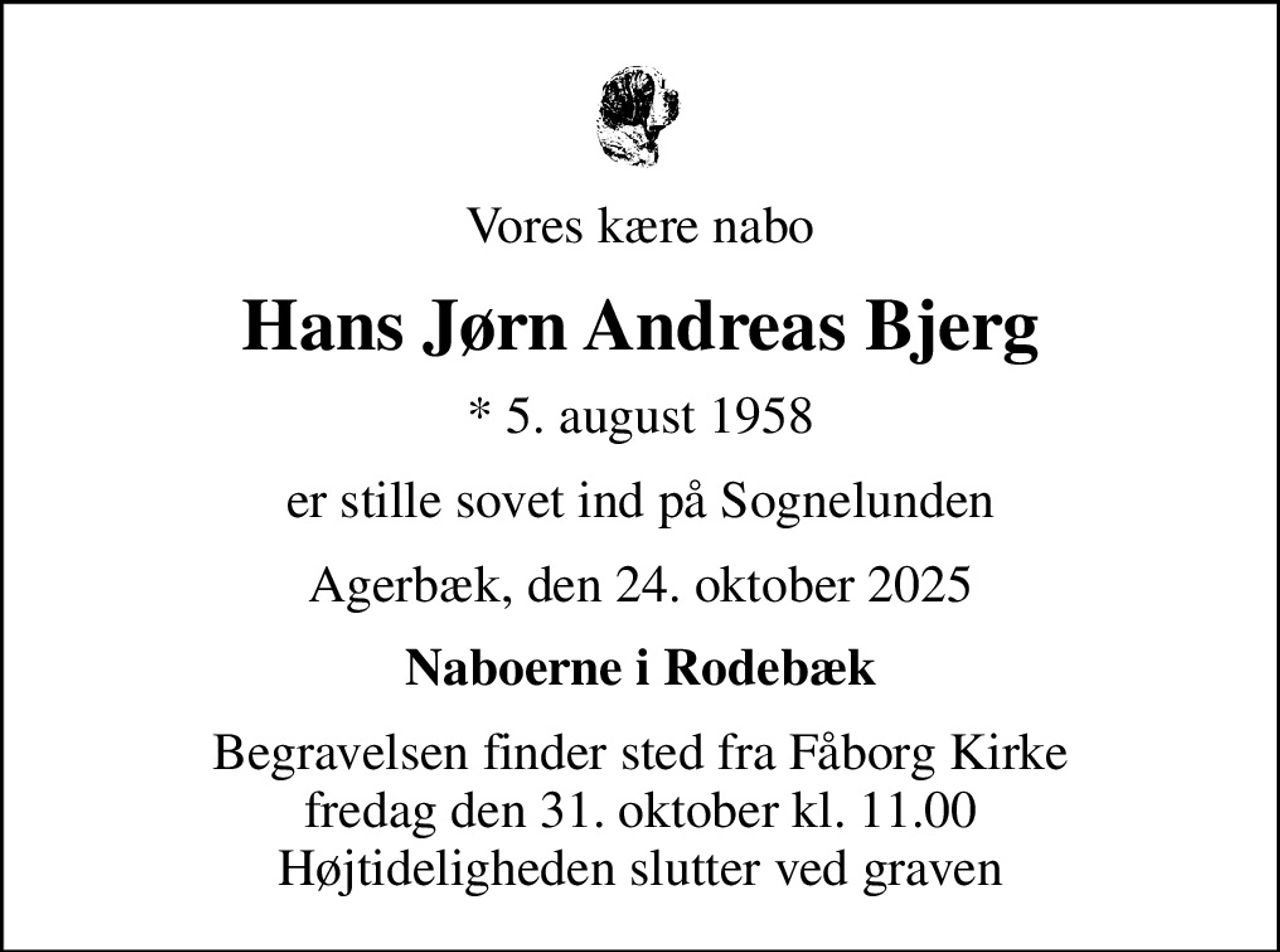 Vores kære nabo
Hans Jørn Andreas Bjerg
* 5. august 1958
er stille sovet ind på Sognelunden
Agerbæk, den 24. oktober 2025
Naboerne i Rodebæk
Begravelsen finder sted fra Fåborg Kirke  fredag den 31. oktober kl. 11.00  Højtideligheden slutter ved graven