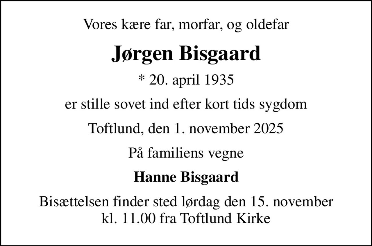 Vores kære far, morfar, og oldefar
Jørgen Bisgaard
* 20. april 1935
er stille sovet ind efter kort tids sygdom
Toftlund, den 1. november 2025
På familiens vegne
Hanne Bisgaard
Bisættelsen finder sted lørdag den 15. november kl. 11.00 fra Toftlund Kirke