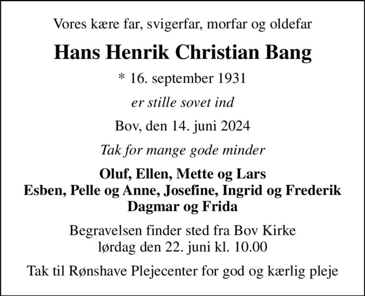 Vores kære far, svigerfar, morfar og oldefar
Hans Henrik Christian Bang
* 16. september 1931
er stille sovet ind
Bov, den 14. juni 2024
Tak for mange gode minder
Oluf, Ellen, Mette og Lars Esben, Pelle og Anne, Josefine, Ingrid og Frederik Dagmar og Frida
Begravelsen finder sted fra Bov Kirke  lørdag den 22. juni kl. 10.00 
Tak til Rønshave Plejecenter for god og kærlig pleje