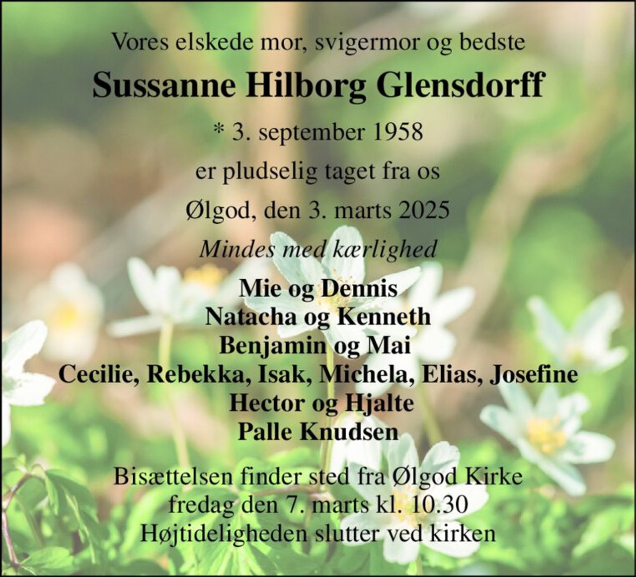 Vores elskede mor, svigermor og bedste 
Sussanne Hilborg Glensdorff 
*​ 3. september 1958 
er pludselig taget fra os 
Ølgod, den 3. marts 2025 
Mindes med kærlighed 
Mie og Dennis Natacha og Kenneth Benjamin og Mai  Cecilie, Rebekka, Isak, Michela, Elias, Josefine  Hector og Hjalte Palle Knudsen 
Bisættelsen​ finder sted fra Ølgod Kirke​ fredag den 7. marts​ kl. 10.30 Højtideligheden slutter ved kirken