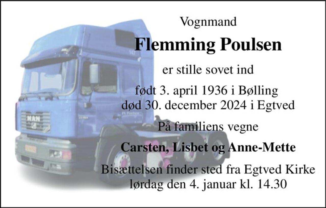 Vognmand 
Flemming Poulsen 
er stille sovet ind 
født 3. april 1936​ i Bølling  død 30. december 2024​ i Egtved 
På familiens vegne 
Carsten, Lisbet og Anne-Mette 
Bisættelsen finder sted fra Egtved Kirke lørdag den 4. januar kl. 14.30