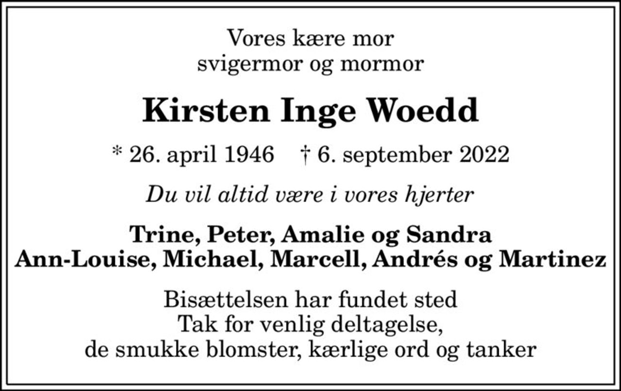 Vores kære mor svigermor og mormor
Kirsten Inge Woedd
* 26. april 1946    ✝ 6. september 2022
Du vil altid være i vores hjerter
Trine, Peter, Amalie og Sandra Ann-Louise, Michael, Marcell, Andrés og Martinez
Bisættelsen har fundet sted Tak for venlig deltagelse, de smukke blomster, kærlige ord og tanker