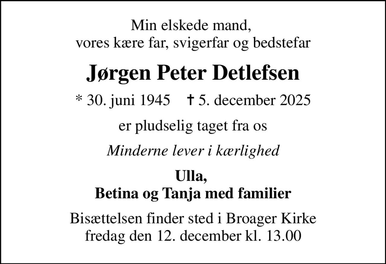 Min elskede mand,  vores kære far, svigerfar og bedstefar
Jørgen Peter Detlefsen
* 30. juni 1945    ✝ 5. december 2025
er pludselig taget fra os
Minderne lever i kærlighed
Ulla,  Betina og Tanja med familier
Bisættelsen finder sted i Broager Kirke  fredag den 12. december kl. 13.00