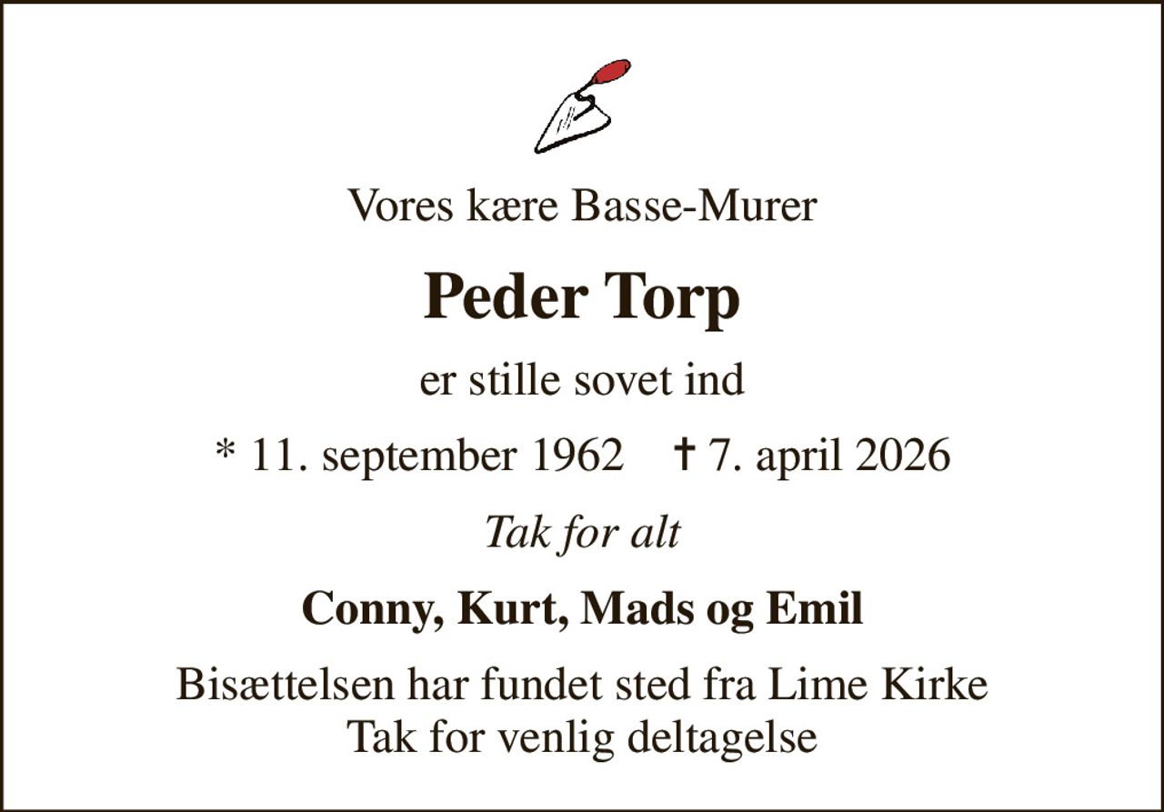 Vores kære Basse-Murer
Peder Torp
er stille sovet ind
* 11. september 1962    ✝ 7. april 2026
Tak for alt
Conny, Kurt, Mads og Emil
Bisættelsen har fundet sted fra Lime Kirke Tak for venlig deltagelse