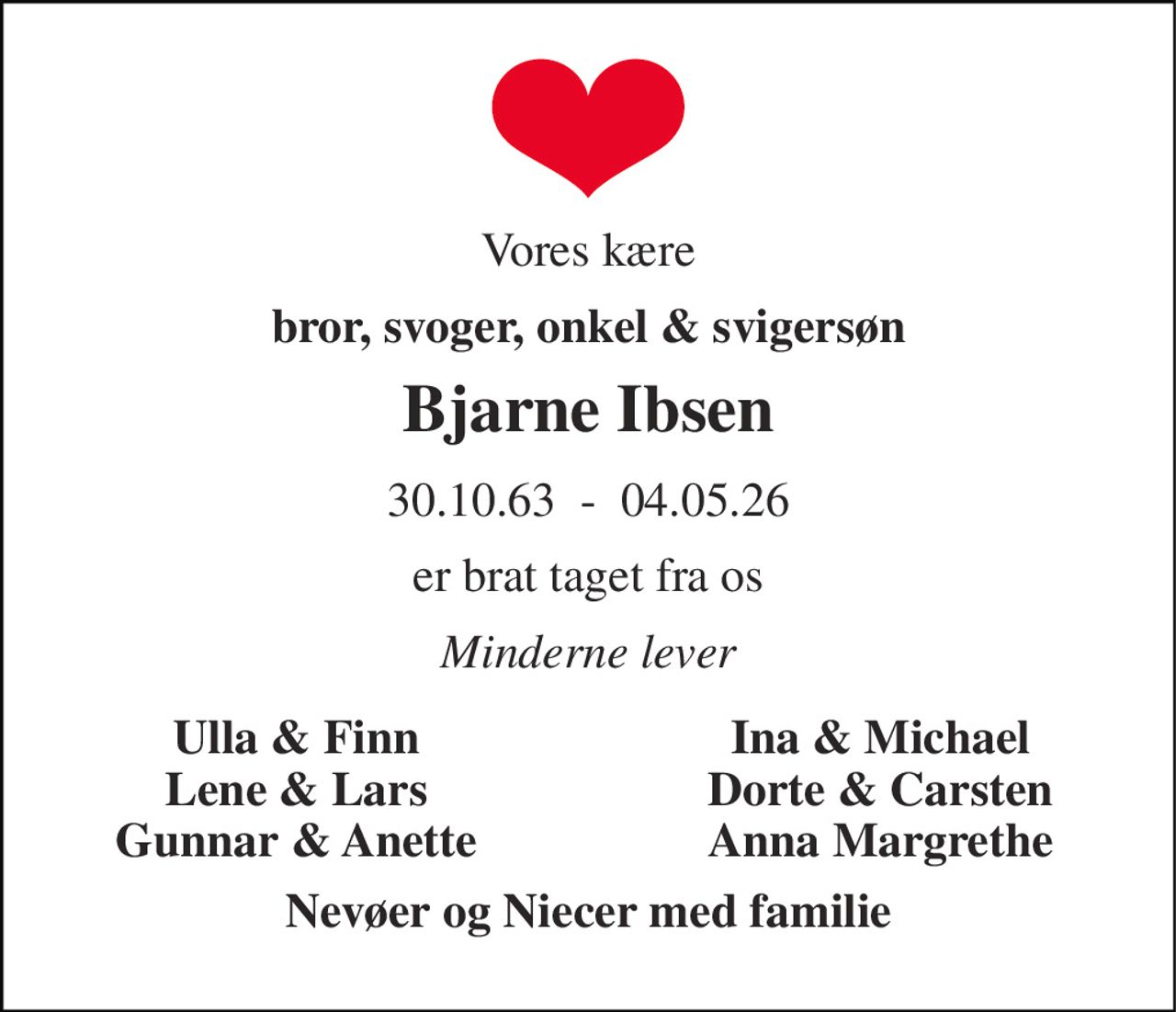 Vores kære 
bror, svoger, onkel & svigersøn 
Bjarne Ibsen 
30.10.63  -  04.05.26 
er brat taget fra os 
Minderne lever 
Ulla & Finn 
Ina & Michael 
Lene & Lars 
Dorte & Carsten 
Gunnar & Anette 
Anna Margrethe 
Nevøer og Niecer med familie