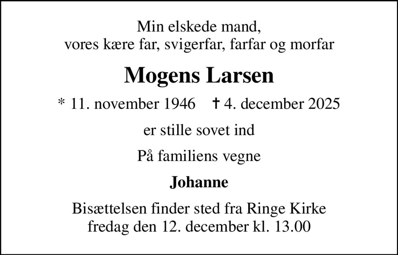Min elskede mand, vores kære far, svigerfar, farfar og morfar
Mogens Larsen
* 11. november 1946    ✝ 4. december 2025
er stille sovet ind
På familiens vegne
Johanne
Bisættelsen finder sted fra Ringe Kirke  fredag den 12. december kl. 13.00