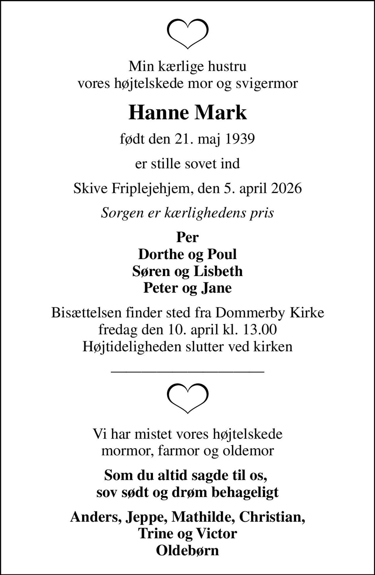 Min kærlige hustru vores højtelskede mor og svigermor
Hanne Mark
født den 21. maj 1939
er stille sovet ind
Skive Friplejehjem, den 5. april 2026
Sorgen er kærlighedens pris
Per Dorthe og Poul Søren og Lisbeth Peter og Jane
Bisættelsen finder sted fra Dommerby Kirke  fredag den 10. april kl. 13.00  Højtideligheden slutter ved kirken
Vi har mistet vores højtelskede mormor, farmor og oldemor
Som du altid sagde til os,  sov sødt og drøm behageligt
Anders, Jeppe, Mathilde, Christian, Trine og Victor Oldebørn